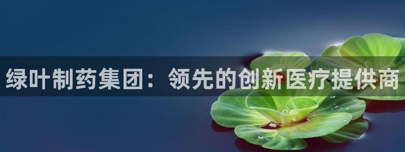 九游老哥俱乐部官网登录：绿叶制药集团：领先的创新医疗提供商