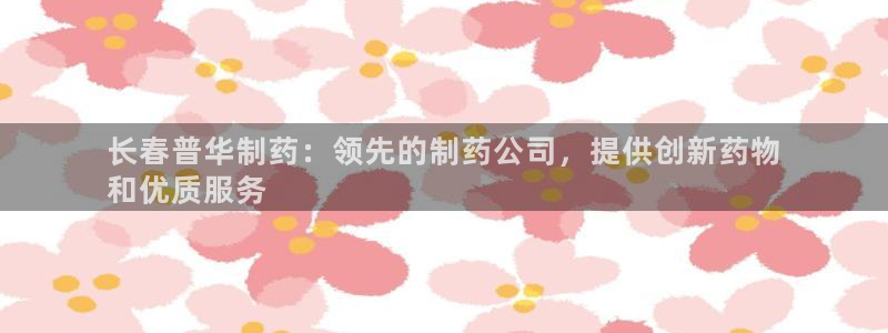 九游会老哥俱乐部：长春普华制药：领先的制药公司，提供创新药物
和优质服务